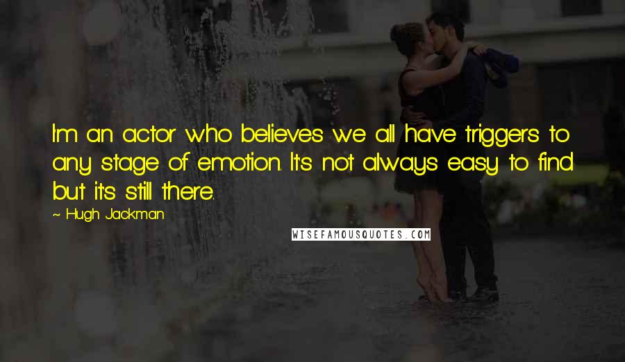 Hugh Jackman Quotes: I'm an actor who believes we all have triggers to any stage of emotion. It's not always easy to find but it's still there.