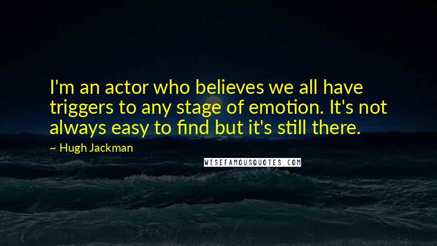 Hugh Jackman Quotes: I'm an actor who believes we all have triggers to any stage of emotion. It's not always easy to find but it's still there.