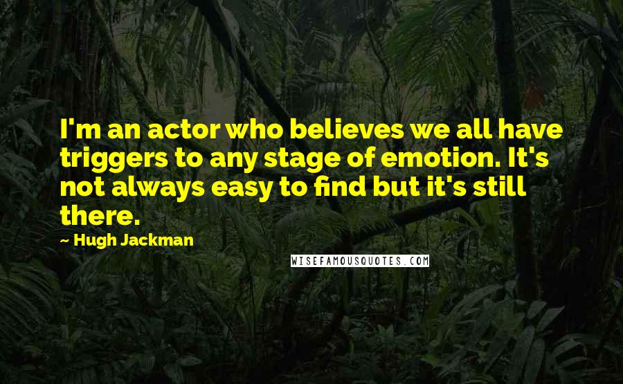 Hugh Jackman Quotes: I'm an actor who believes we all have triggers to any stage of emotion. It's not always easy to find but it's still there.
