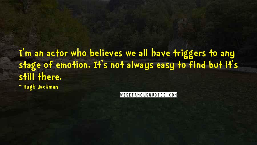 Hugh Jackman Quotes: I'm an actor who believes we all have triggers to any stage of emotion. It's not always easy to find but it's still there.