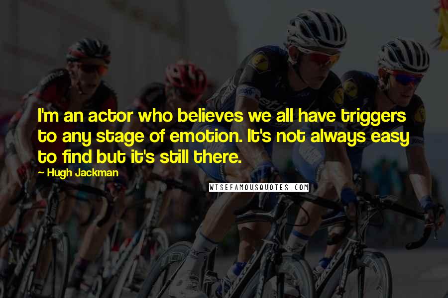 Hugh Jackman Quotes: I'm an actor who believes we all have triggers to any stage of emotion. It's not always easy to find but it's still there.