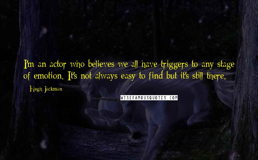 Hugh Jackman Quotes: I'm an actor who believes we all have triggers to any stage of emotion. It's not always easy to find but it's still there.
