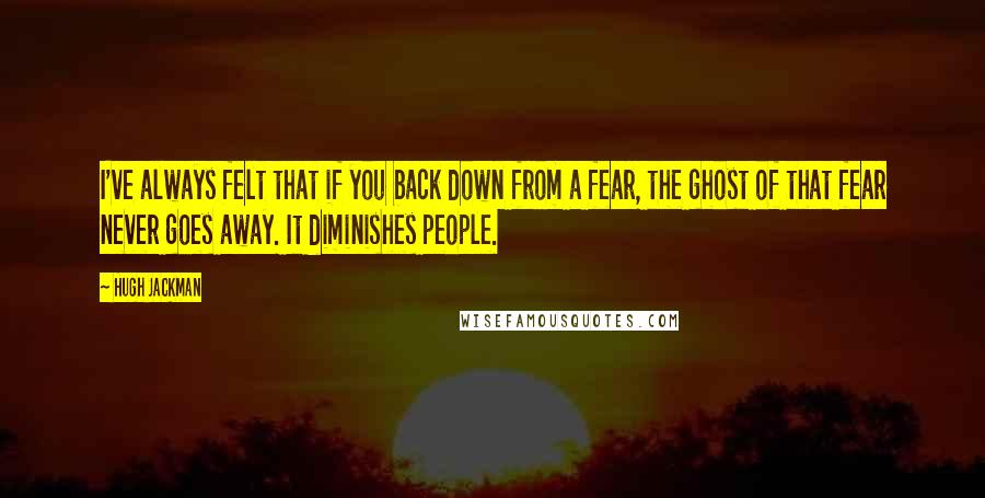 Hugh Jackman Quotes: I've always felt that if you back down from a fear, the ghost of that fear never goes away. It diminishes people.