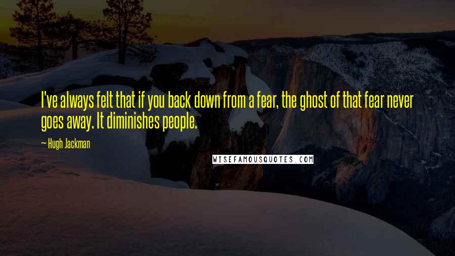 Hugh Jackman Quotes: I've always felt that if you back down from a fear, the ghost of that fear never goes away. It diminishes people.