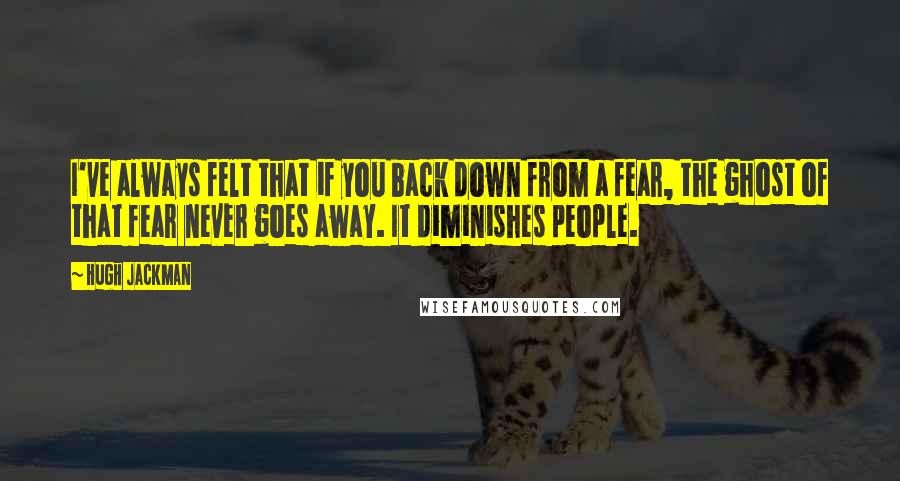 Hugh Jackman Quotes: I've always felt that if you back down from a fear, the ghost of that fear never goes away. It diminishes people.