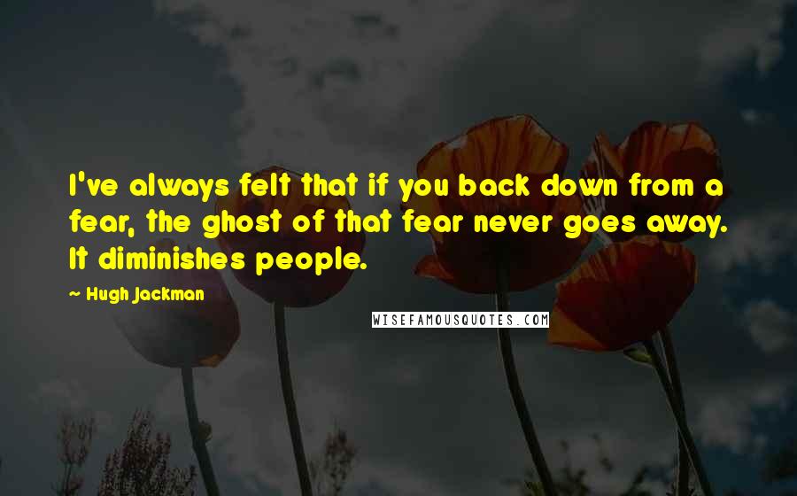 Hugh Jackman Quotes: I've always felt that if you back down from a fear, the ghost of that fear never goes away. It diminishes people.