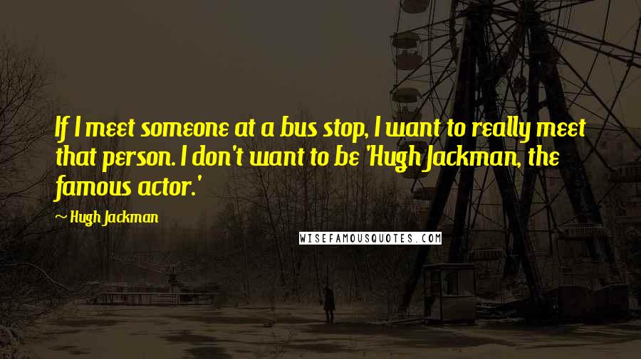 Hugh Jackman Quotes: If I meet someone at a bus stop, I want to really meet that person. I don't want to be 'Hugh Jackman, the famous actor.'