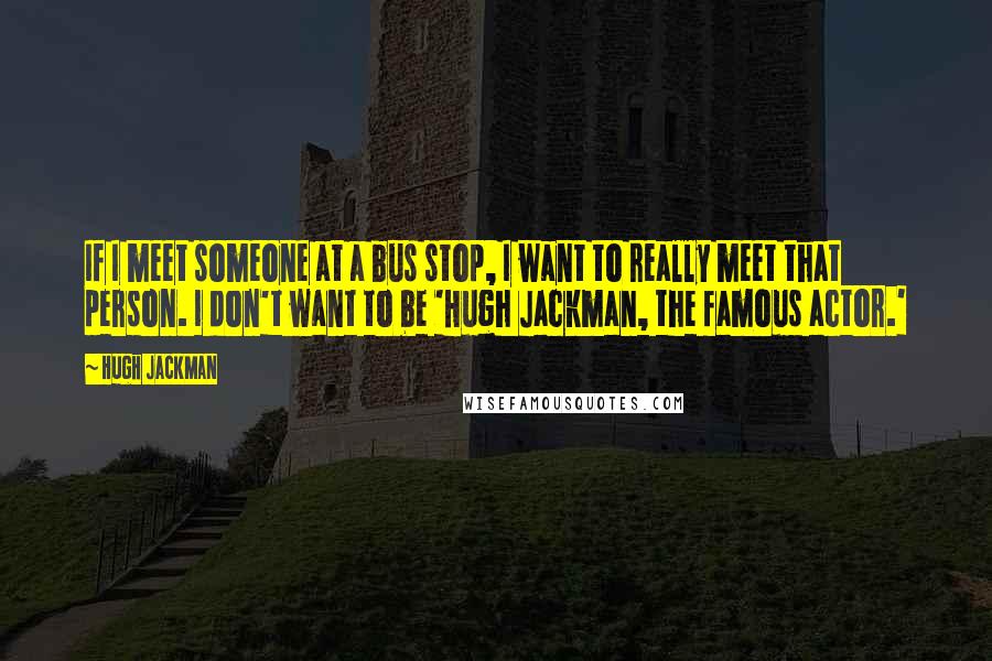 Hugh Jackman Quotes: If I meet someone at a bus stop, I want to really meet that person. I don't want to be 'Hugh Jackman, the famous actor.'