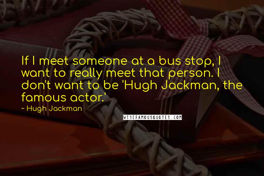 Hugh Jackman Quotes: If I meet someone at a bus stop, I want to really meet that person. I don't want to be 'Hugh Jackman, the famous actor.'