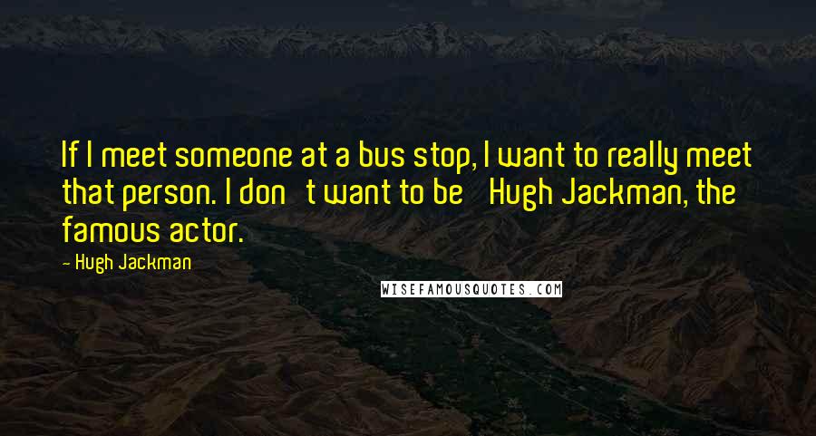 Hugh Jackman Quotes: If I meet someone at a bus stop, I want to really meet that person. I don't want to be 'Hugh Jackman, the famous actor.'