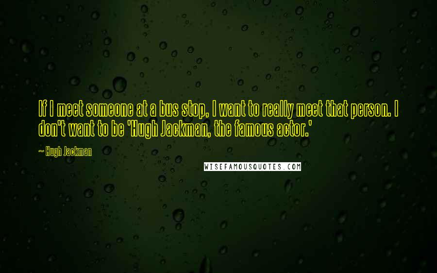 Hugh Jackman Quotes: If I meet someone at a bus stop, I want to really meet that person. I don't want to be 'Hugh Jackman, the famous actor.'