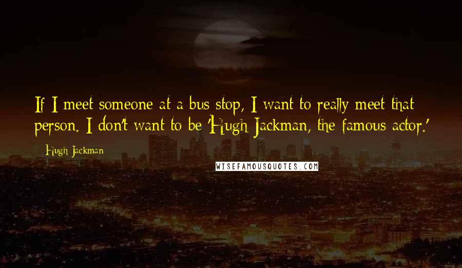 Hugh Jackman Quotes: If I meet someone at a bus stop, I want to really meet that person. I don't want to be 'Hugh Jackman, the famous actor.'