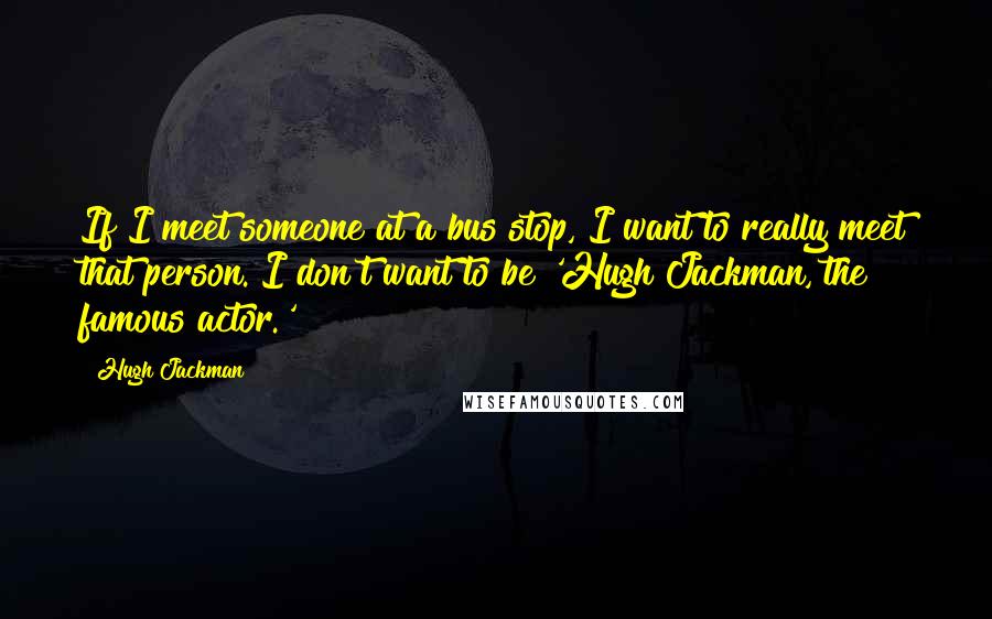 Hugh Jackman Quotes: If I meet someone at a bus stop, I want to really meet that person. I don't want to be 'Hugh Jackman, the famous actor.'