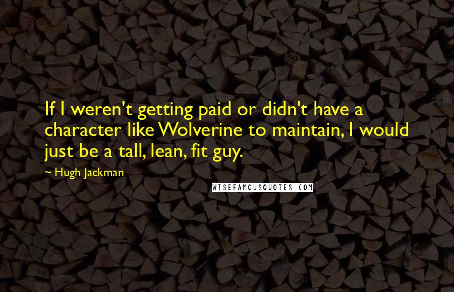 Hugh Jackman Quotes: If I weren't getting paid or didn't have a character like Wolverine to maintain, I would just be a tall, lean, fit guy.