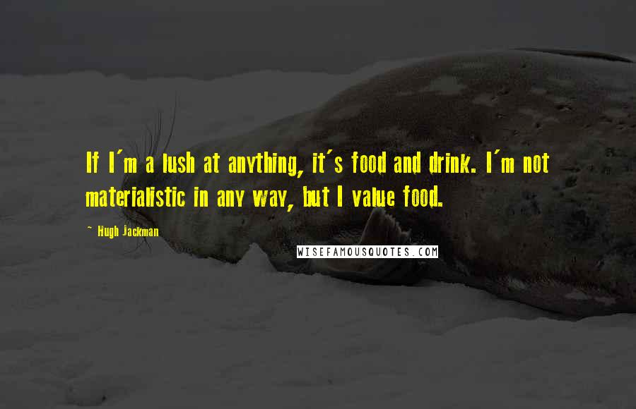 Hugh Jackman Quotes: If I'm a lush at anything, it's food and drink. I'm not materialistic in any way, but I value food.