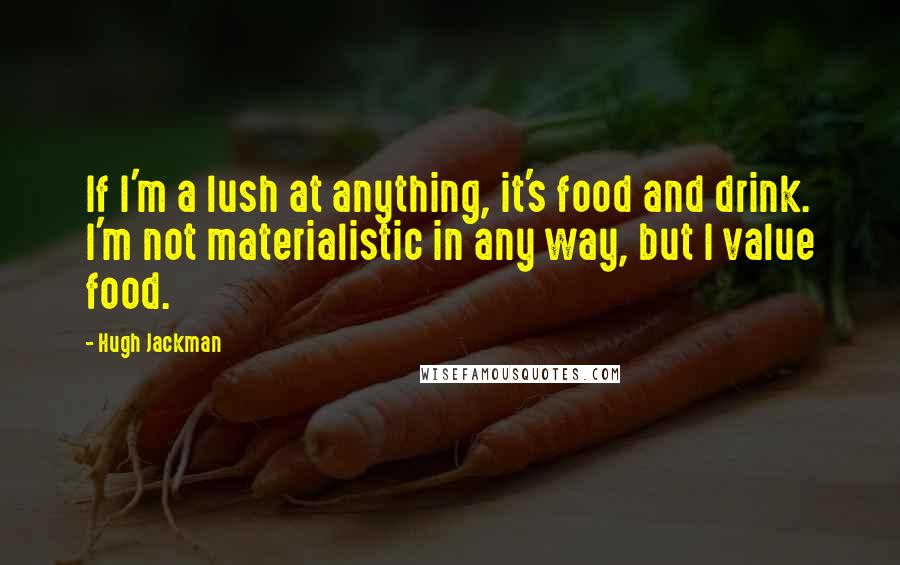 Hugh Jackman Quotes: If I'm a lush at anything, it's food and drink. I'm not materialistic in any way, but I value food.