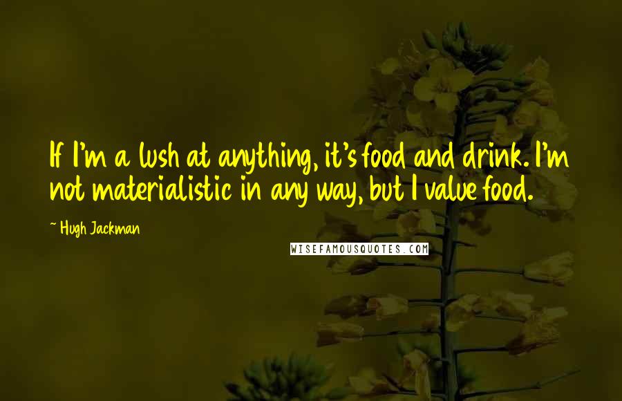 Hugh Jackman Quotes: If I'm a lush at anything, it's food and drink. I'm not materialistic in any way, but I value food.