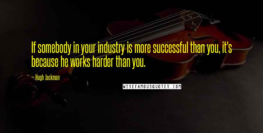 Hugh Jackman Quotes: If somebody in your industry is more successful than you, it's because he works harder than you.