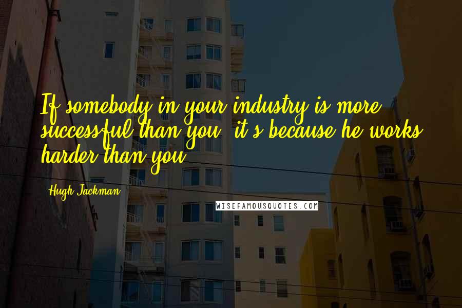 Hugh Jackman Quotes: If somebody in your industry is more successful than you, it's because he works harder than you.