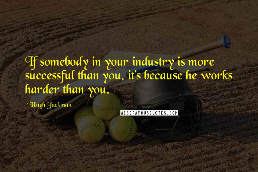 Hugh Jackman Quotes: If somebody in your industry is more successful than you, it's because he works harder than you.
