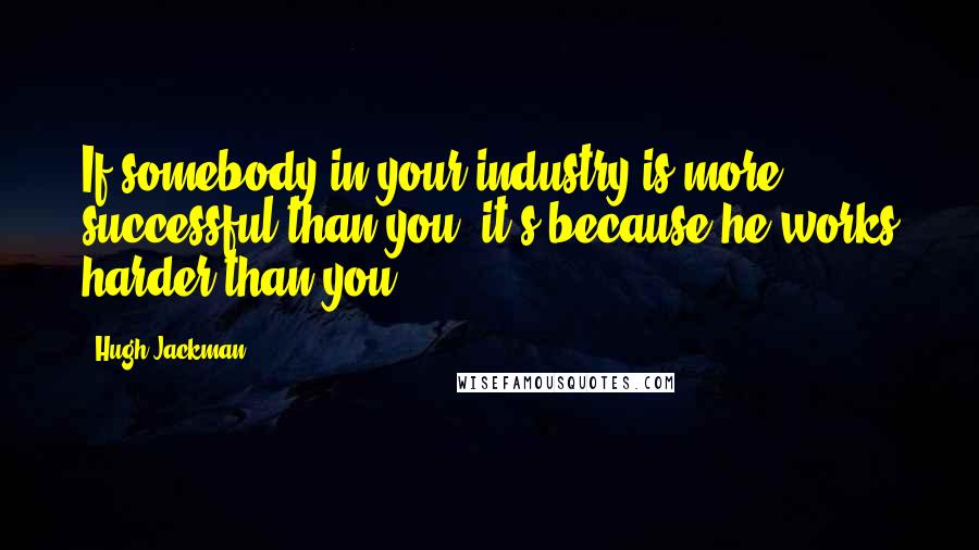 Hugh Jackman Quotes: If somebody in your industry is more successful than you, it's because he works harder than you.