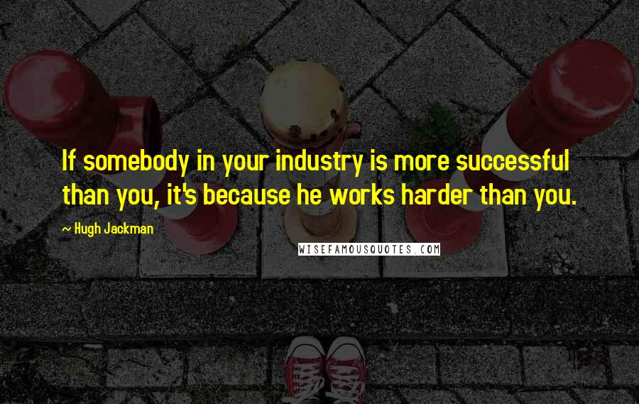 Hugh Jackman Quotes: If somebody in your industry is more successful than you, it's because he works harder than you.