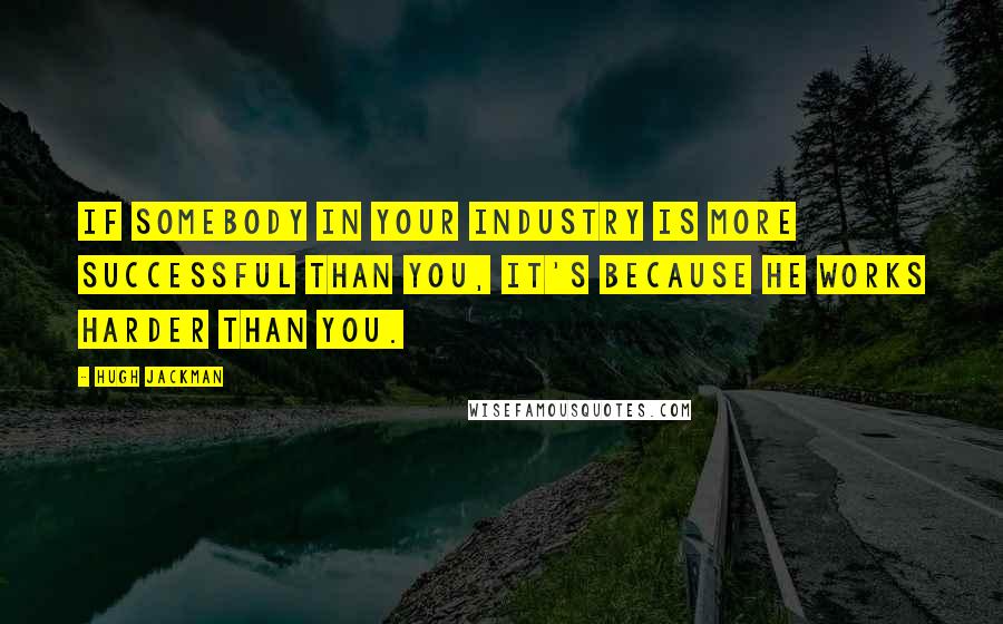 Hugh Jackman Quotes: If somebody in your industry is more successful than you, it's because he works harder than you.