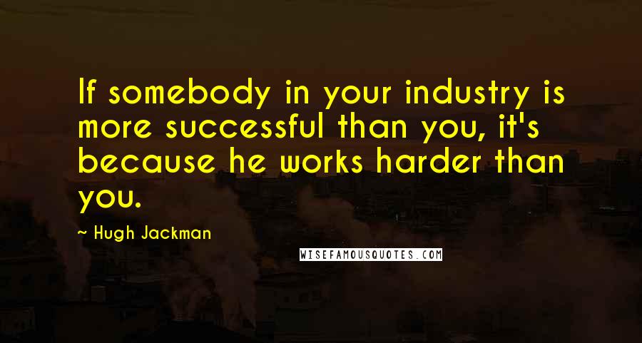 Hugh Jackman Quotes: If somebody in your industry is more successful than you, it's because he works harder than you.