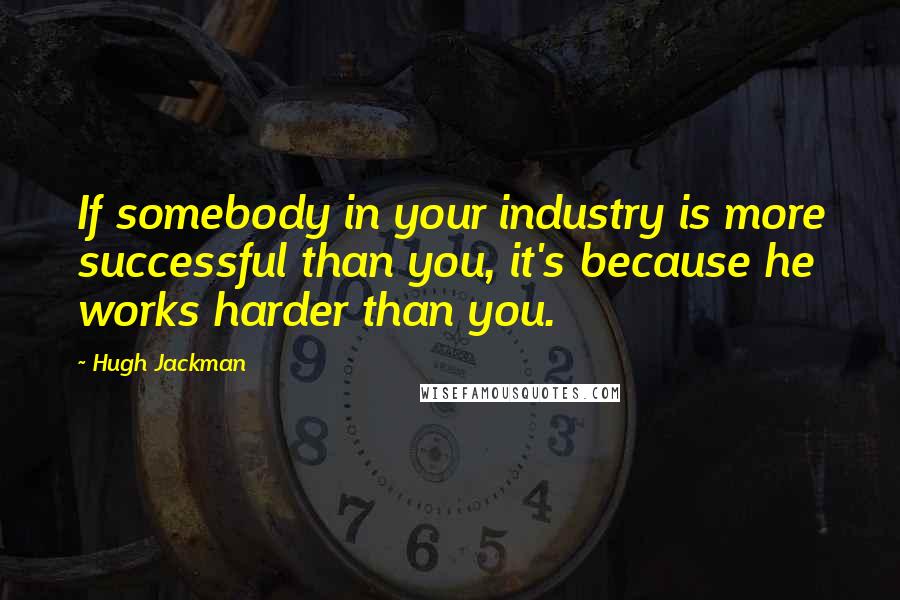 Hugh Jackman Quotes: If somebody in your industry is more successful than you, it's because he works harder than you.