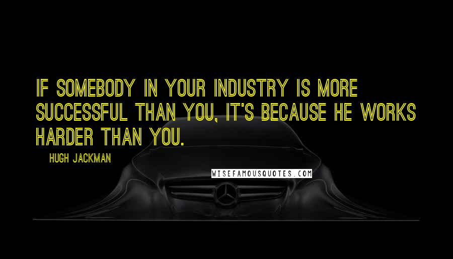 Hugh Jackman Quotes: If somebody in your industry is more successful than you, it's because he works harder than you.