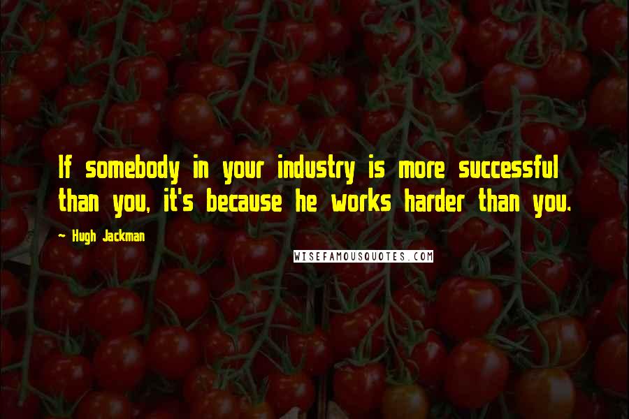 Hugh Jackman Quotes: If somebody in your industry is more successful than you, it's because he works harder than you.