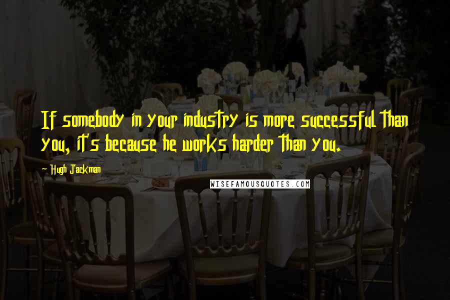 Hugh Jackman Quotes: If somebody in your industry is more successful than you, it's because he works harder than you.