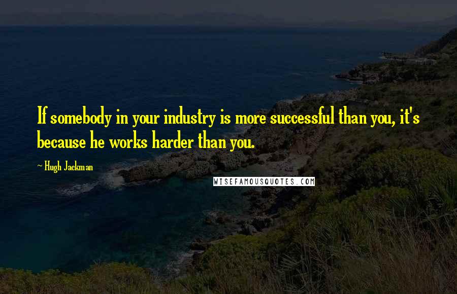 Hugh Jackman Quotes: If somebody in your industry is more successful than you, it's because he works harder than you.