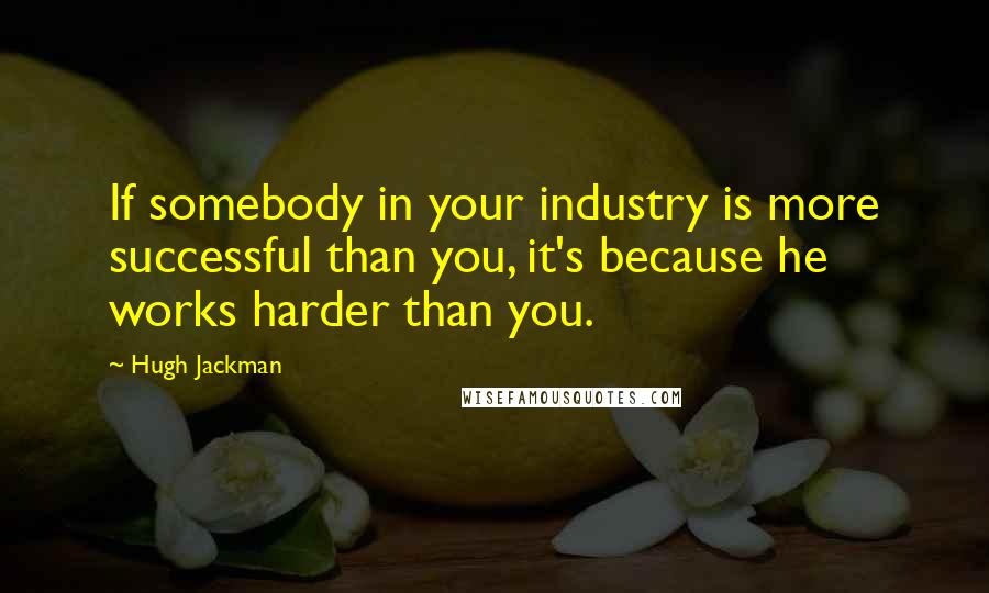 Hugh Jackman Quotes: If somebody in your industry is more successful than you, it's because he works harder than you.