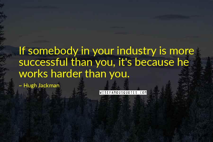 Hugh Jackman Quotes: If somebody in your industry is more successful than you, it's because he works harder than you.
