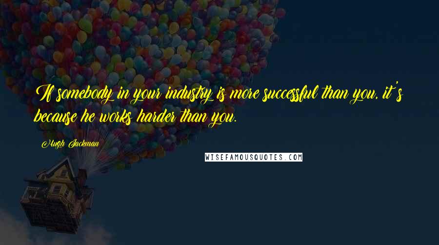 Hugh Jackman Quotes: If somebody in your industry is more successful than you, it's because he works harder than you.