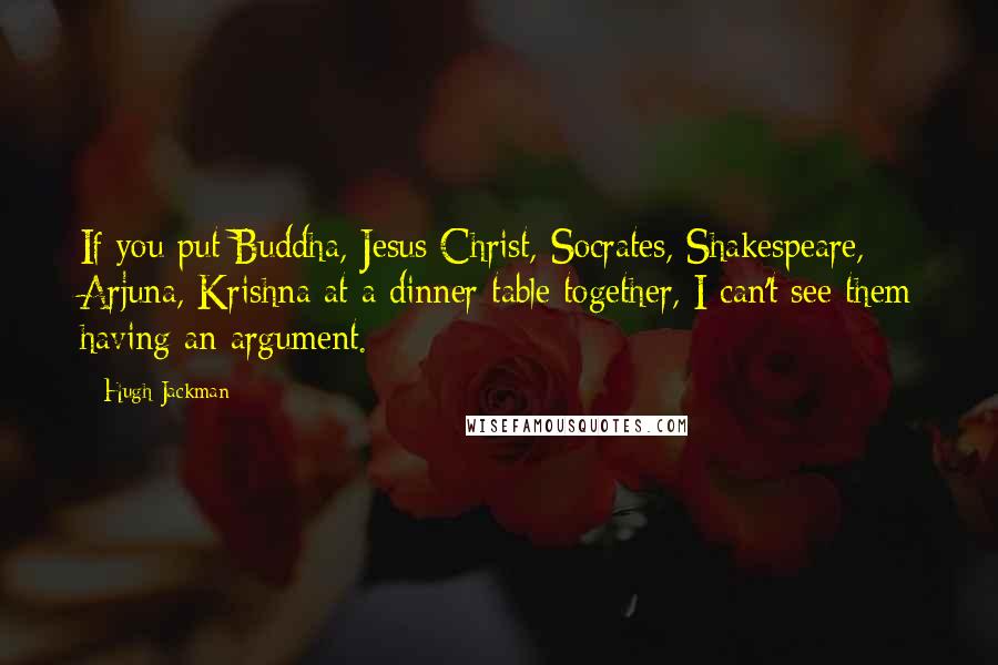 Hugh Jackman Quotes: If you put Buddha, Jesus Christ, Socrates, Shakespeare, Arjuna, Krishna at a dinner table together, I can't see them having an argument.