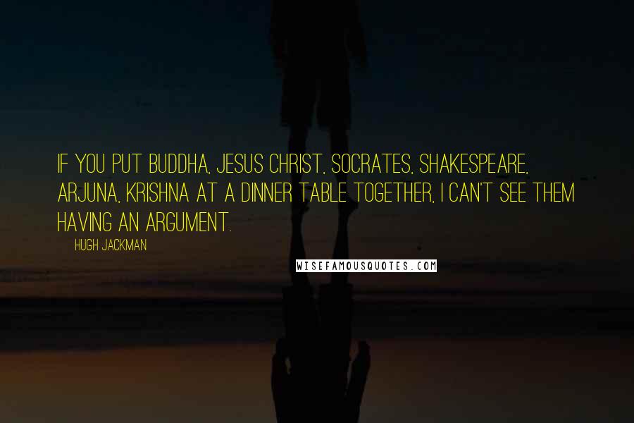 Hugh Jackman Quotes: If you put Buddha, Jesus Christ, Socrates, Shakespeare, Arjuna, Krishna at a dinner table together, I can't see them having an argument.