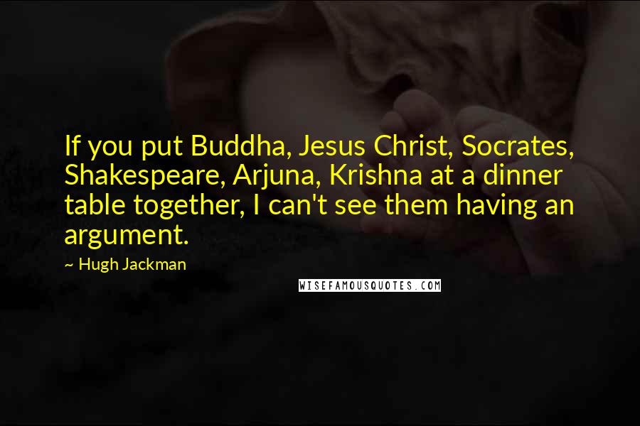 Hugh Jackman Quotes: If you put Buddha, Jesus Christ, Socrates, Shakespeare, Arjuna, Krishna at a dinner table together, I can't see them having an argument.