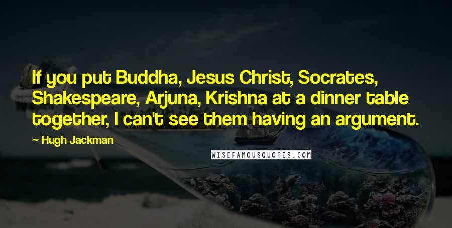 Hugh Jackman Quotes: If you put Buddha, Jesus Christ, Socrates, Shakespeare, Arjuna, Krishna at a dinner table together, I can't see them having an argument.