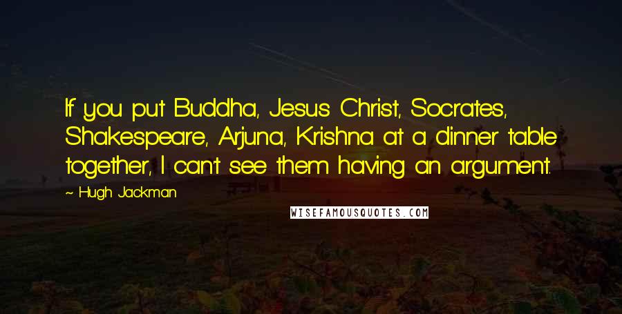 Hugh Jackman Quotes: If you put Buddha, Jesus Christ, Socrates, Shakespeare, Arjuna, Krishna at a dinner table together, I can't see them having an argument.