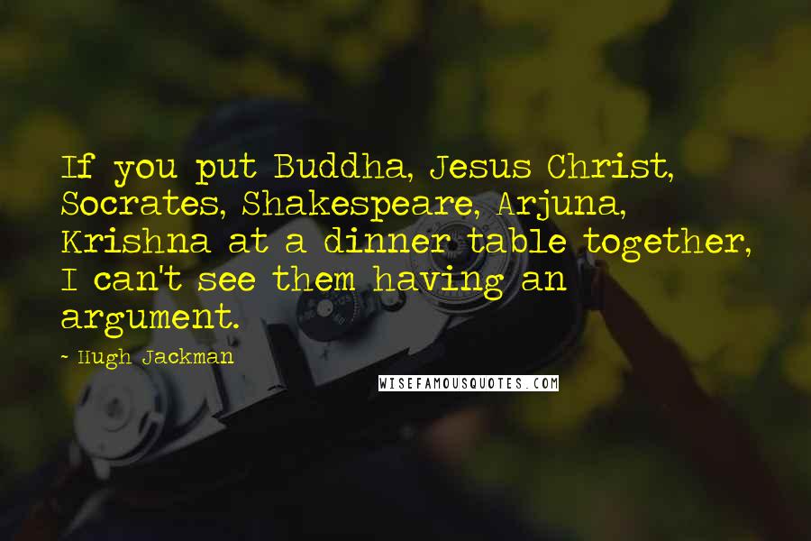 Hugh Jackman Quotes: If you put Buddha, Jesus Christ, Socrates, Shakespeare, Arjuna, Krishna at a dinner table together, I can't see them having an argument.