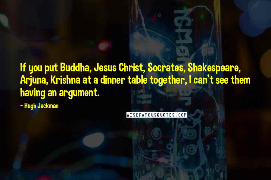 Hugh Jackman Quotes: If you put Buddha, Jesus Christ, Socrates, Shakespeare, Arjuna, Krishna at a dinner table together, I can't see them having an argument.