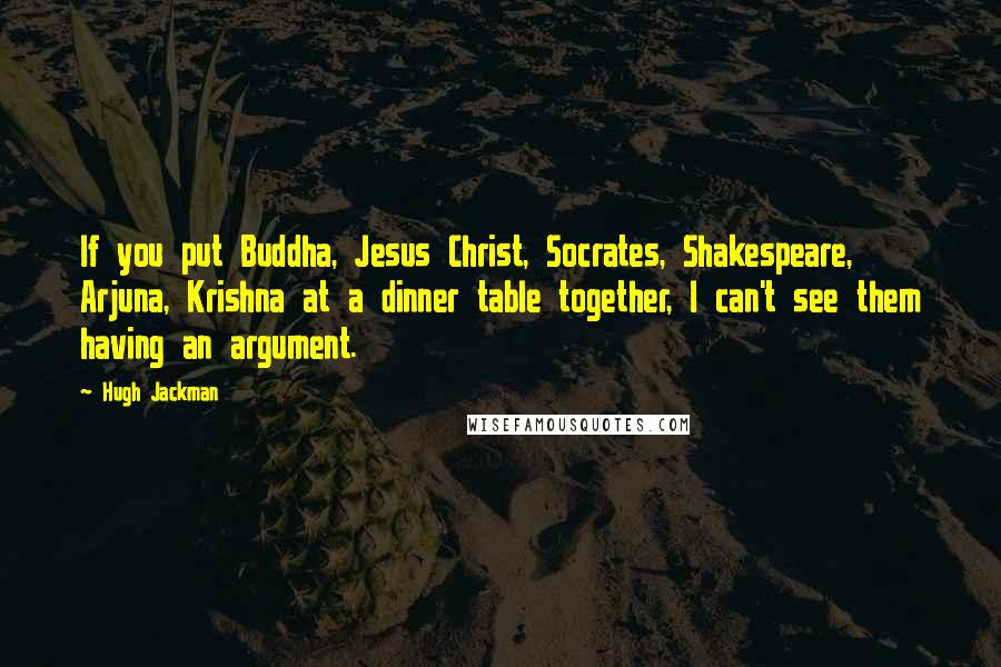 Hugh Jackman Quotes: If you put Buddha, Jesus Christ, Socrates, Shakespeare, Arjuna, Krishna at a dinner table together, I can't see them having an argument.