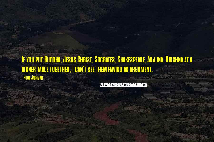 Hugh Jackman Quotes: If you put Buddha, Jesus Christ, Socrates, Shakespeare, Arjuna, Krishna at a dinner table together, I can't see them having an argument.