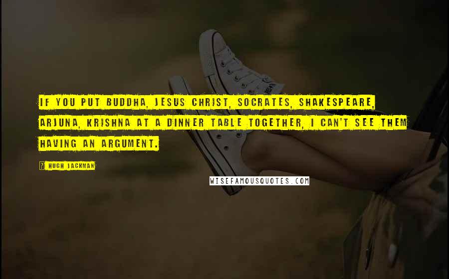 Hugh Jackman Quotes: If you put Buddha, Jesus Christ, Socrates, Shakespeare, Arjuna, Krishna at a dinner table together, I can't see them having an argument.
