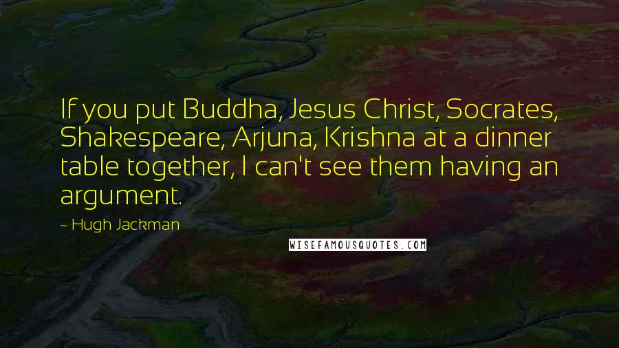 Hugh Jackman Quotes: If you put Buddha, Jesus Christ, Socrates, Shakespeare, Arjuna, Krishna at a dinner table together, I can't see them having an argument.