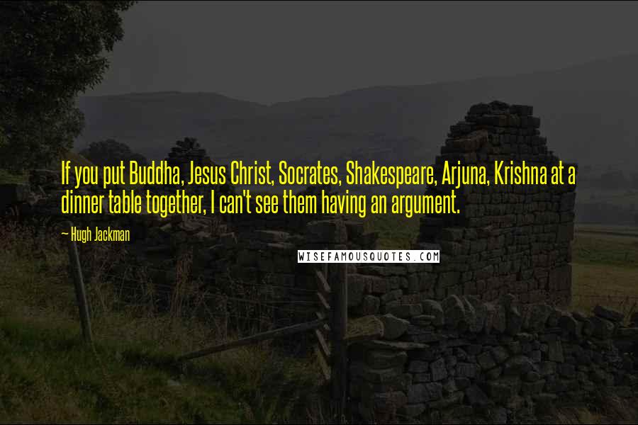 Hugh Jackman Quotes: If you put Buddha, Jesus Christ, Socrates, Shakespeare, Arjuna, Krishna at a dinner table together, I can't see them having an argument.