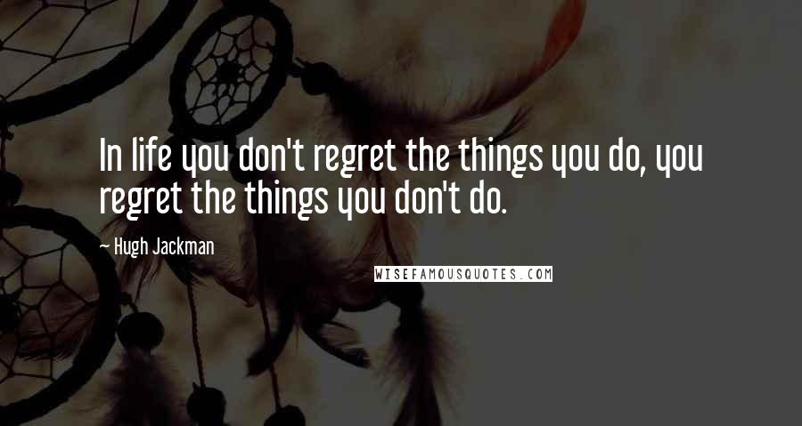 Hugh Jackman Quotes: In life you don't regret the things you do, you regret the things you don't do.