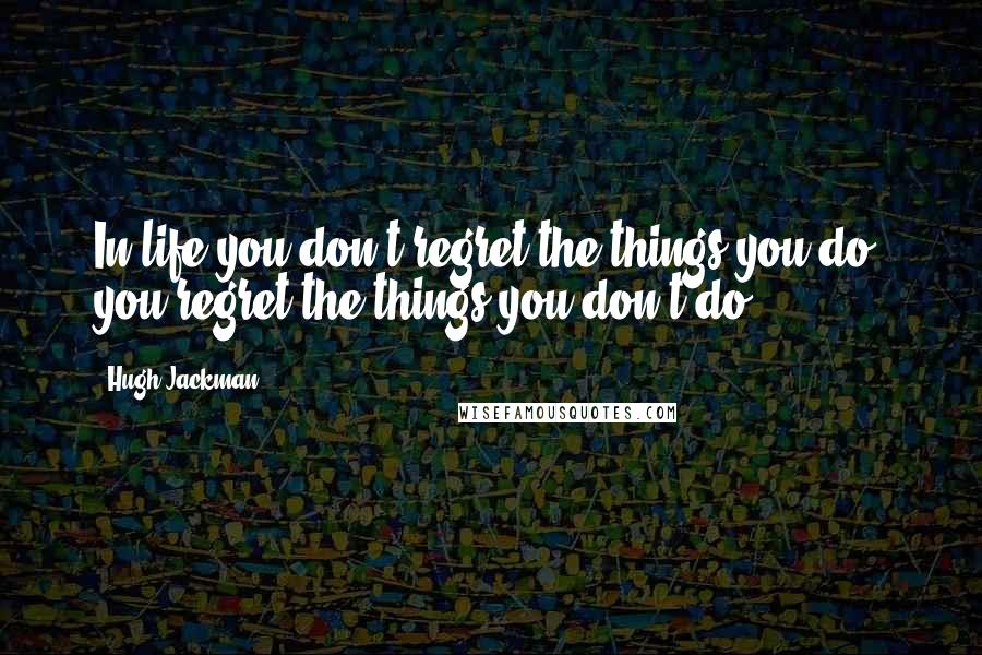 Hugh Jackman Quotes: In life you don't regret the things you do, you regret the things you don't do.